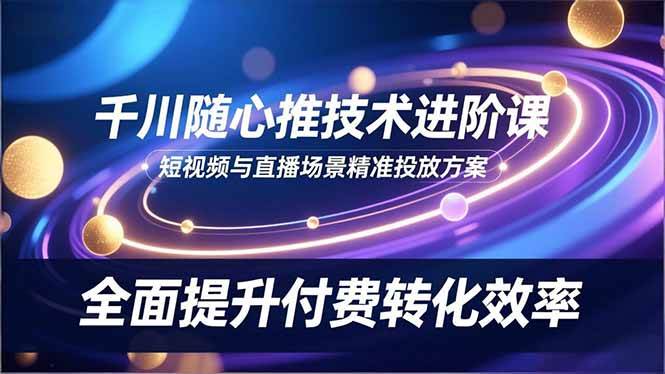 （16688期）千川随心推技术进阶课，短视频与直播场景精准投放方案，全面提升付费转化效率-致富学堂