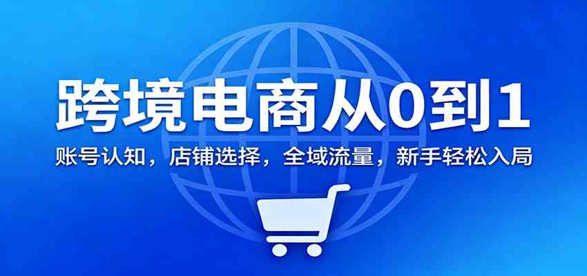 跨境电商从0到1：账号认知，店铺选择，全域流量，新手轻松入局-致富学堂