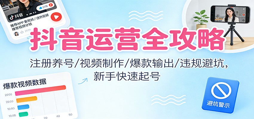 抖音运营全攻略：注册养号/视频制作/爆款输出/违规避坑，新手快速起号-致富学堂