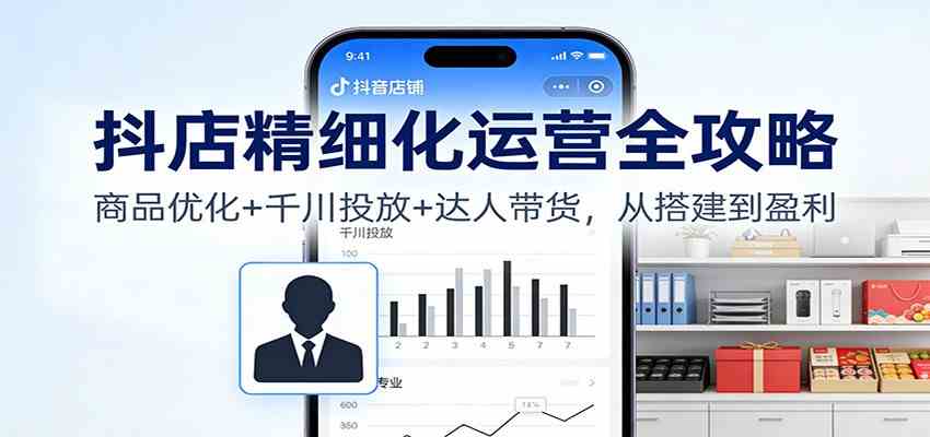 抖店精细化运营全攻略：商品优化+千川投放+ 达人带货，从搭建到盈利-致富学堂