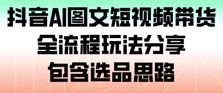 抖音AI图文短视频带货，全流程玩法分享，包含选品思路-致富学堂